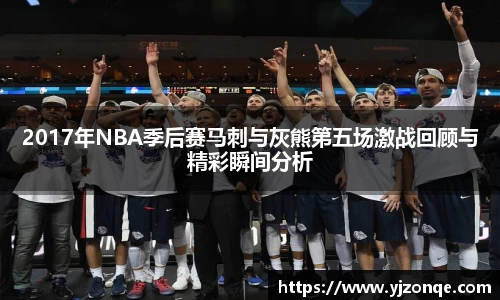 2017年NBA季后赛马刺与灰熊第五场激战回顾与精彩瞬间分析